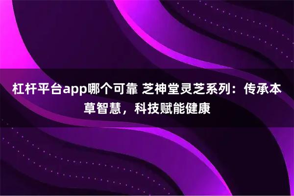 杠杆平台app哪个可靠 芝神堂灵芝系列：传承本草智慧，科技赋能健康