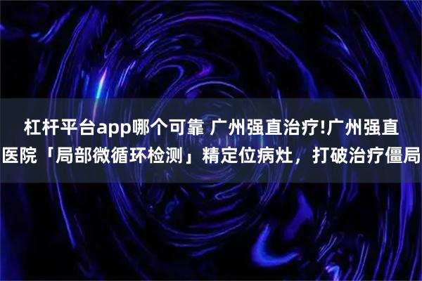 杠杆平台app哪个可靠 广州强直治疗!广州强直医院「局部微循环检测」精定位病灶，打破治疗僵局