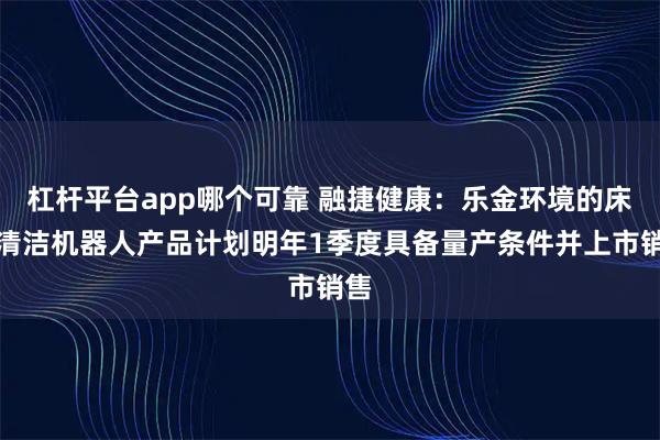 杠杆平台app哪个可靠 融捷健康：乐金环境的床面清洁机器人产品计划明年1季度具备量产条件并上市销售
