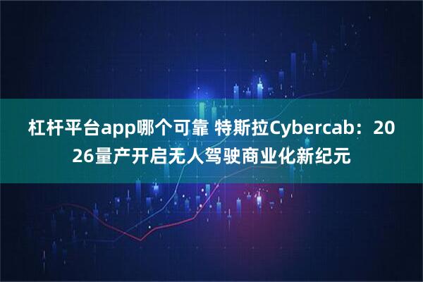 杠杆平台app哪个可靠 特斯拉Cybercab：2026量产开启无人驾驶商业化新纪元