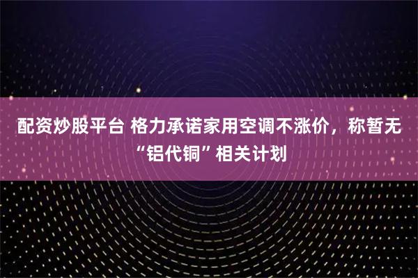 配资炒股平台 格力承诺家用空调不涨价，称暂无“铝代铜”相关计划