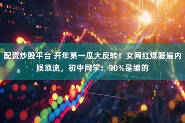 配资炒股平台 开年第一瓜大反转！女网红爆睡遍内娱顶流，初中同学：90%是编的