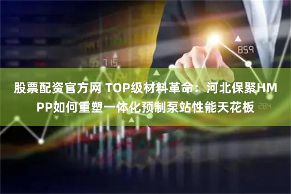 股票配资官方网 TOP级材料革命：河北保聚HMPP如何重塑一体化预制泵站性能天花板