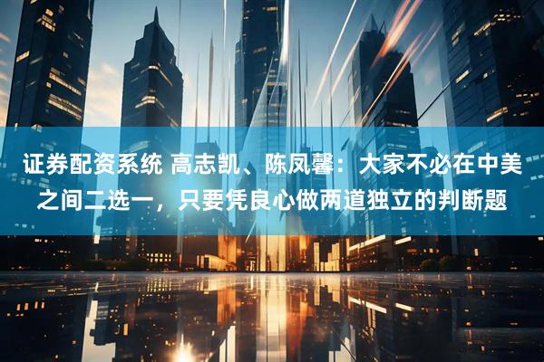 证券配资系统 高志凯、陈凤馨：大家不必在中美之间二选一，只要凭良心做两道独立的判断题