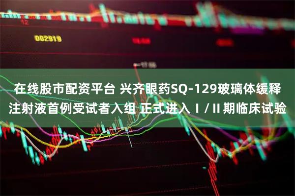 在线股市配资平台 兴齐眼药SQ-129玻璃体缓释注射液首例受试者入组 正式进入Ⅰ/Ⅱ期临床试验