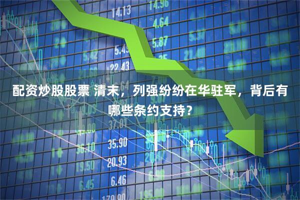 配资炒股股票 清末，列强纷纷在华驻军，背后有哪些条约支持？