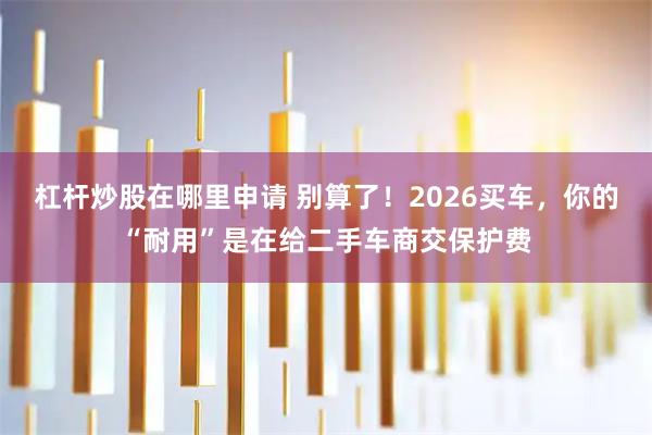 杠杆炒股在哪里申请 别算了！2026买车，你的“耐用”是在给二手车商交保护费