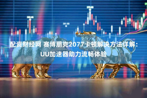 配资财经网 赛博朋克2077卡顿解决方法详解：UU加速器助力流畅体验