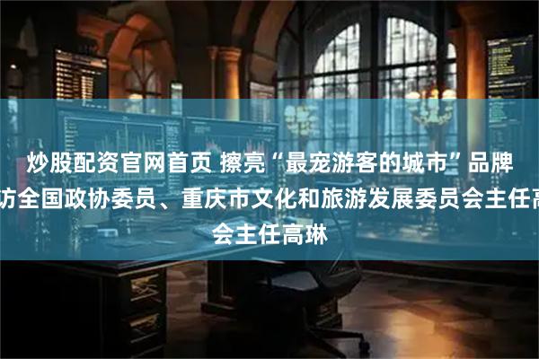 炒股配资官网首页 擦亮“最宠游客的城市”品牌——访全国政协委员、重庆市文化和旅游发展委员会主任高琳