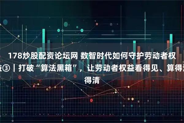 178炒股配资论坛网 数智时代如何守护劳动者权益③|打破“算法黑箱”,让劳动者权益看得见、算得清