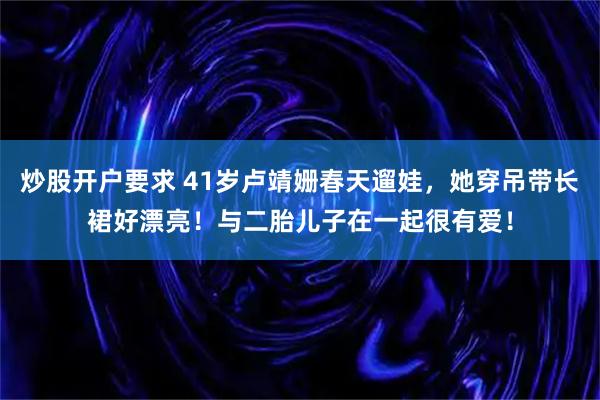 炒股开户要求 41岁卢靖姗春天遛娃,她穿吊带长裙好漂亮!与二胎儿子在一起很有爱!