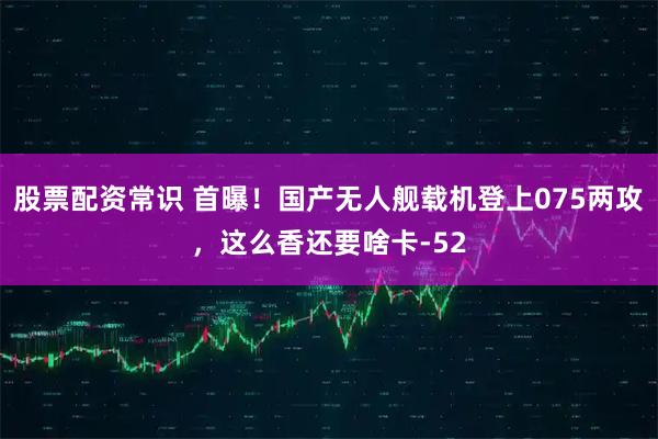 股票配资常识 首曝！国产无人舰载机登上075两攻，这么香还要啥卡-52