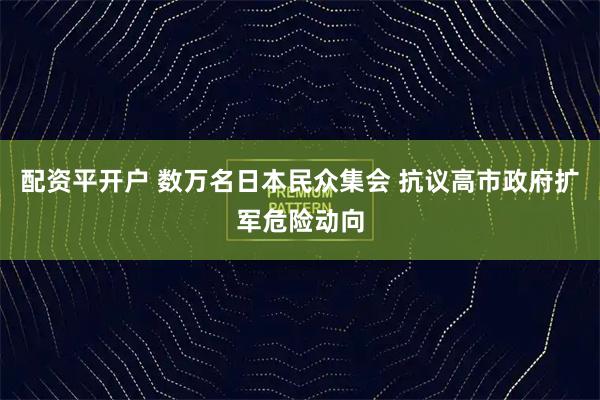 配资平开户 数万名日本民众集会 抗议高市政府扩军危险动向