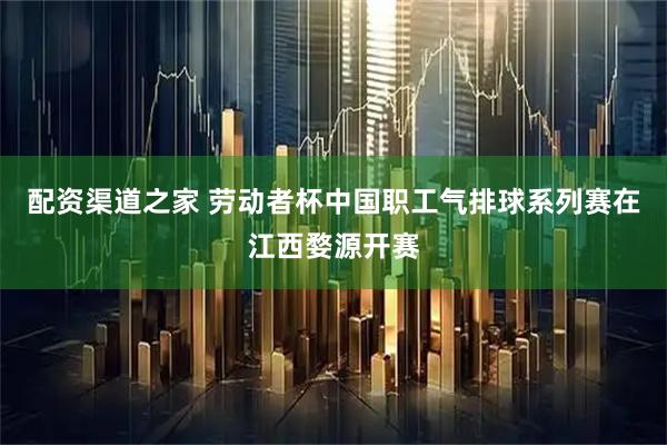 配资渠道之家 劳动者杯中国职工气排球系列赛在江西婺源开赛