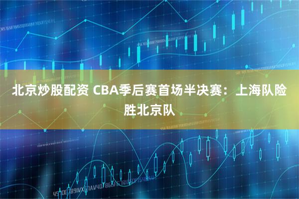 北京炒股配资 CBA季后赛首场半决赛：上海队险胜北京队