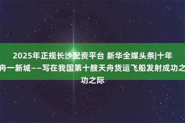 2025年正规长沙配资平台 新华全媒头条|十年十舟一新城——写在我国第十艘天舟货运飞船发射成功之际