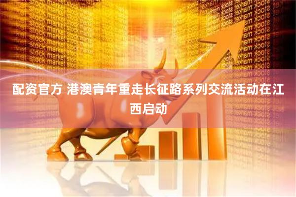 配资官方 港澳青年重走长征路系列交流活动在江西启动