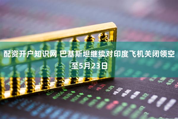 配资开户知识网 巴基斯坦继续对印度飞机关闭领空至5月23日