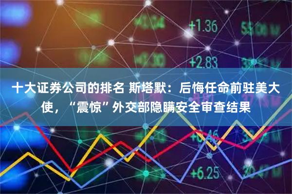 十大证券公司的排名 斯塔默：后悔任命前驻美大使，“震惊”外交部隐瞒安全审查结果