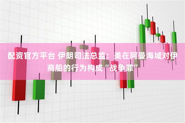 配资官方平台 伊朗司法总监:美在阿曼海域对伊商船的行为构成“战争罪”