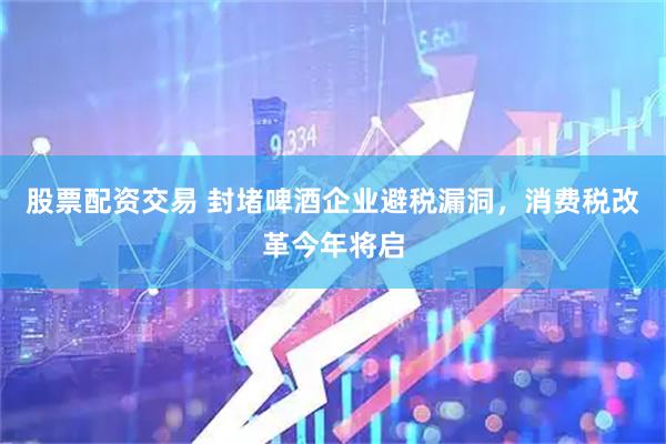股票配资交易 封堵啤酒企业避税漏洞，消费税改革今年将启