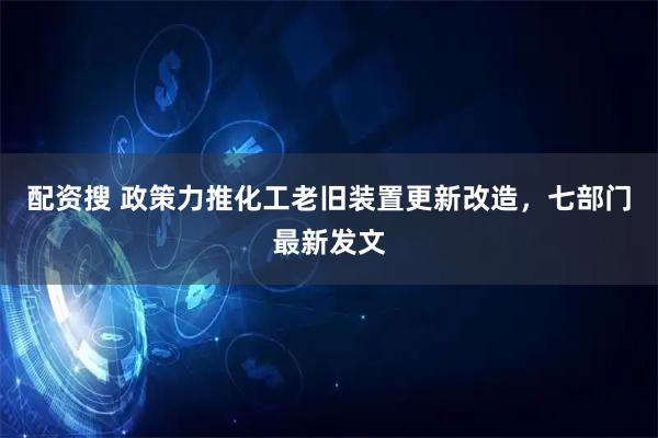 配资搜 政策力推化工老旧装置更新改造，七部门最新发文