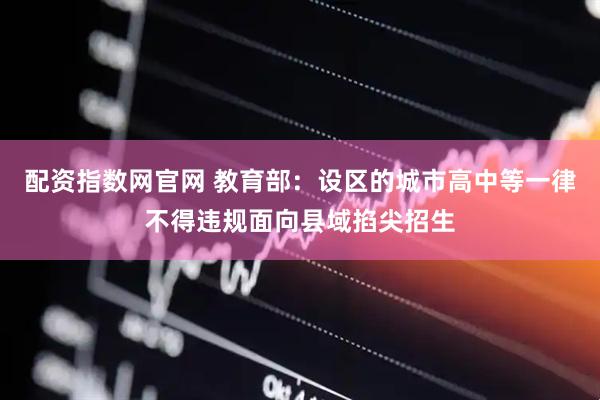 配资指数网官网 教育部：设区的城市高中等一律不得违规面向县域掐尖招生