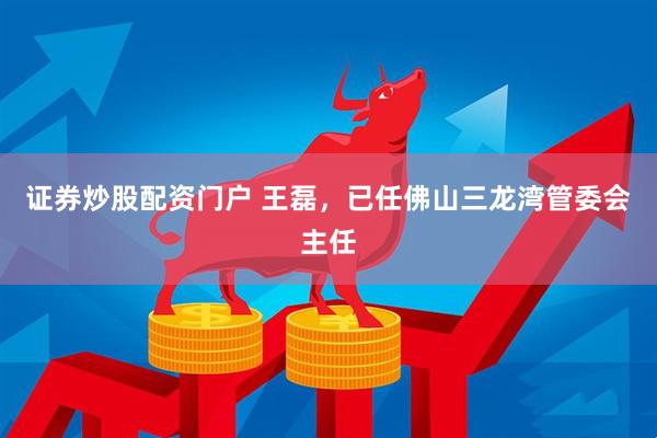 证券炒股配资门户 王磊，已任佛山三龙湾管委会主任
