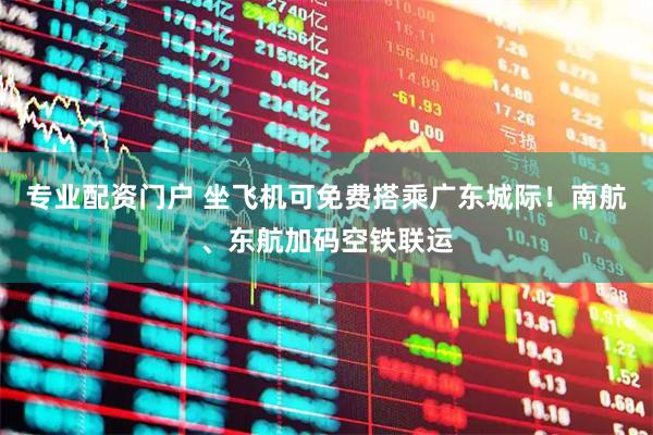专业配资门户 坐飞机可免费搭乘广东城际！南航、东航加码空铁联运
