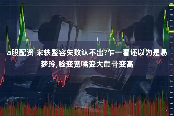 a股配资 宋轶整容失败认不出?乍一看还以为是易梦玲,脸变宽嘴变大颧骨变高