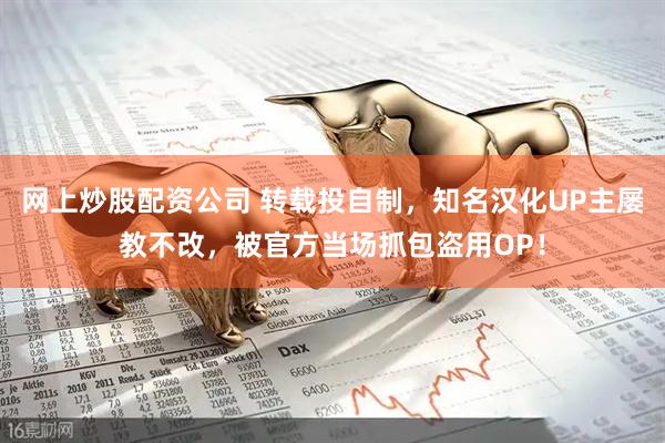 网上炒股配资公司 转载投自制，知名汉化UP主屡教不改，被官方当场抓包盗用OP！
