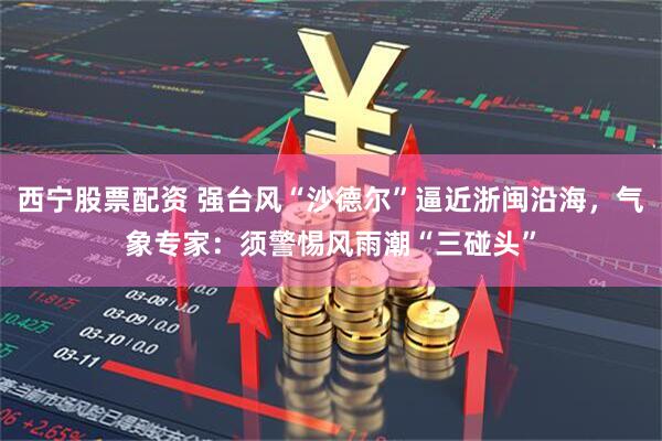 西宁股票配资 强台风“沙德尔”逼近浙闽沿海，气象专家：须警惕风雨潮“三碰头”